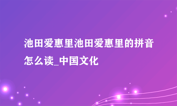 池田爱惠里池田爱惠里的拼音怎么读_中国文化