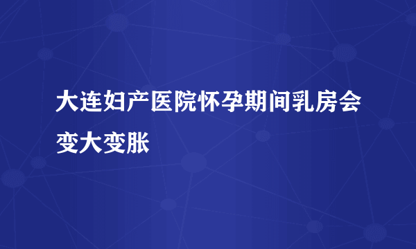 大连妇产医院怀孕期间乳房会变大变胀