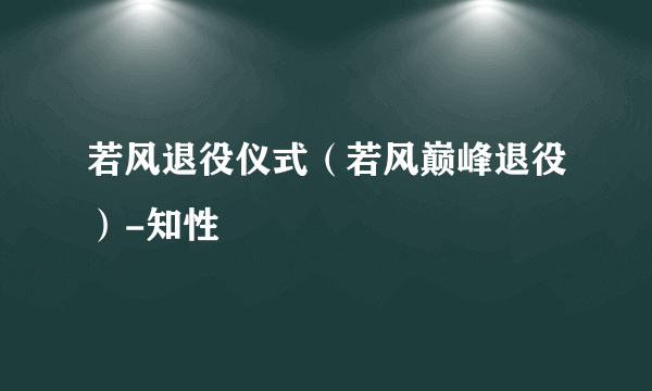 若风退役仪式（若风巅峰退役）-知性