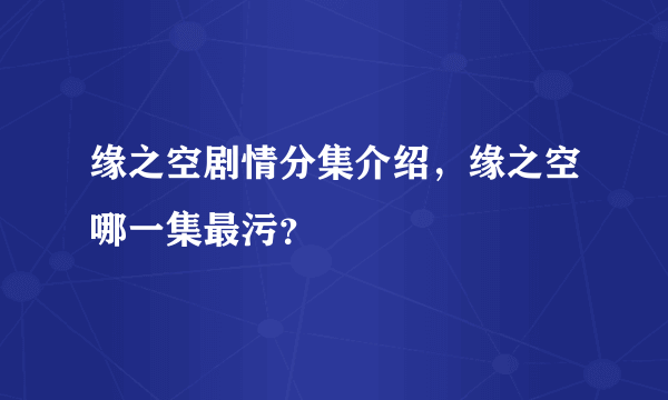 缘之空剧情分集介绍，缘之空哪一集最污？