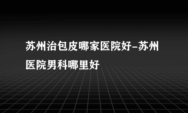 苏州治包皮哪家医院好-苏州医院男科哪里好