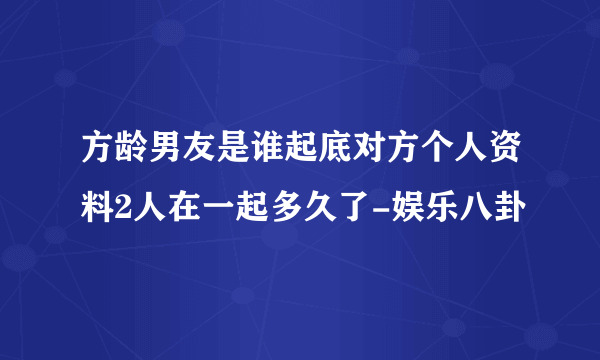 方龄男友是谁起底对方个人资料2人在一起多久了-娱乐八卦