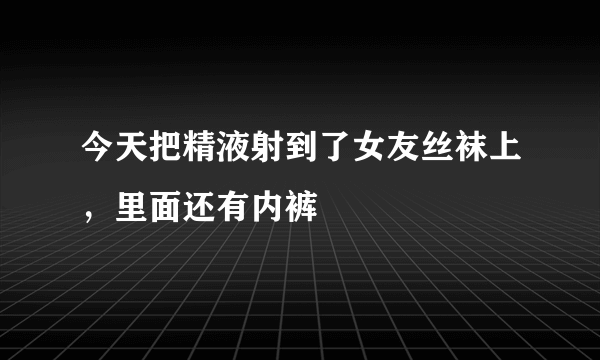 今天把精液射到了女友丝袜上，里面还有内裤