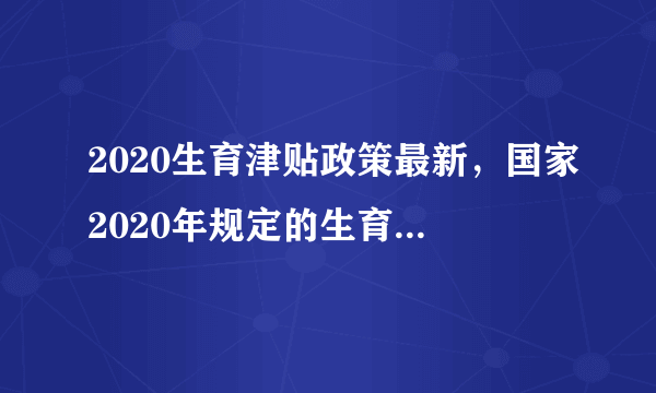 2020生育津贴政策最新，国家2020年规定的生育津贴最新的政策具体有哪些？