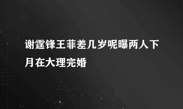 谢霆锋王菲差几岁呢曝两人下月在大理完婚