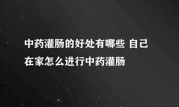 中药灌肠的好处有哪些 自己在家怎么进行中药灌肠