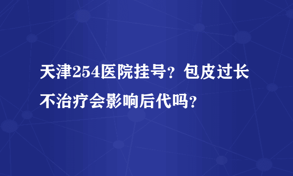 天津254医院挂号？包皮过长不治疗会影响后代吗？