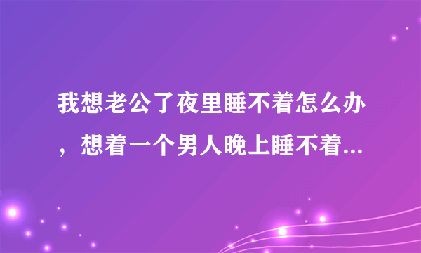 我想老公了夜里睡不着怎么办，想着一个男人晚上睡不着怎么办？