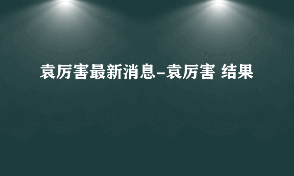 袁厉害最新消息-袁厉害 结果