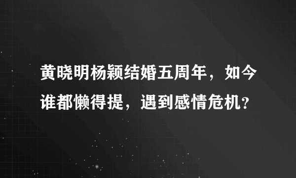 黄晓明杨颖结婚五周年，如今谁都懒得提，遇到感情危机？