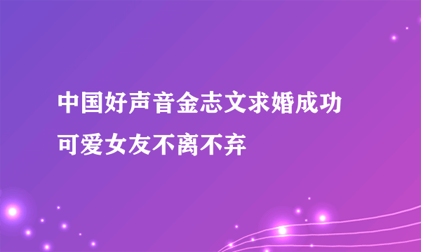 中国好声音金志文求婚成功 可爱女友不离不弃