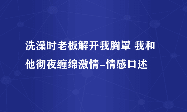 洗澡时老板解开我胸罩 我和他彻夜缠绵激情-情感口述