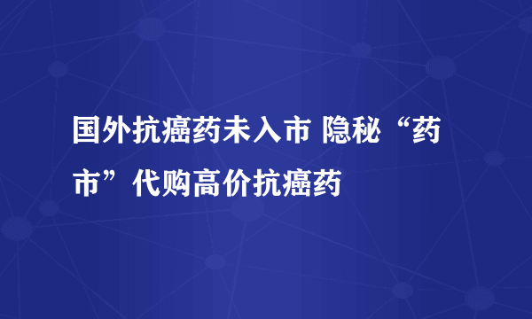 国外抗癌药未入市 隐秘“药市”代购高价抗癌药