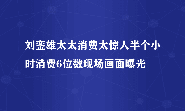 刘銮雄太太消费太惊人半个小时消费6位数现场画面曝光