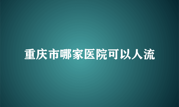 重庆市哪家医院可以人流