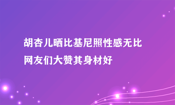 胡杏儿晒比基尼照性感无比 网友们大赞其身材好