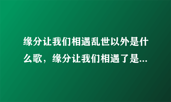 缘分让我们相遇乱世以外是什么歌，缘分让我们相遇了是意外,命运却让我们是