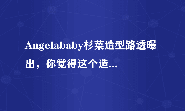 Angelababy杉菜造型路透曝出，你觉得这个造型怎么样？