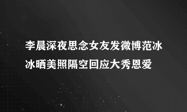 李晨深夜思念女友发微博范冰冰晒美照隔空回应大秀恩爱