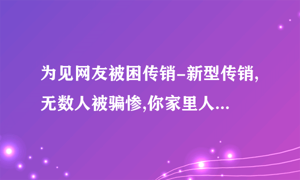 为见网友被困传销-新型传销,无数人被骗惨,你家里人可能也在干!当心!!