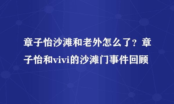 章子怡沙滩和老外怎么了？章子怡和vivi的沙滩门事件回顾