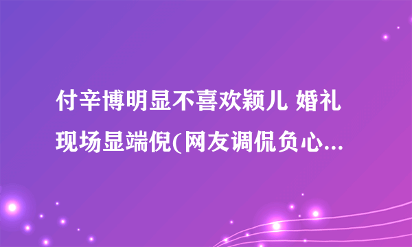 付辛博明显不喜欢颖儿 婚礼现场显端倪(网友调侃负心博)(2)