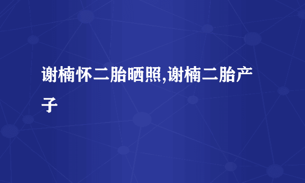 谢楠怀二胎晒照,谢楠二胎产子