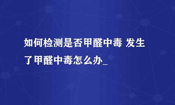 如何检测是否甲醛中毒 发生了甲醛中毒怎么办_