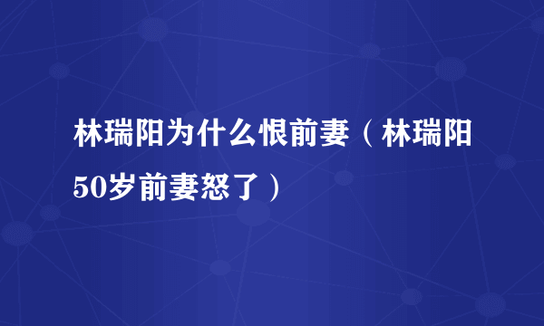 林瑞阳为什么恨前妻（林瑞阳50岁前妻怒了）