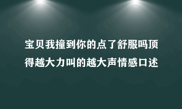 宝贝我撞到你的点了舒服吗顶得越大力叫的越大声情感口述