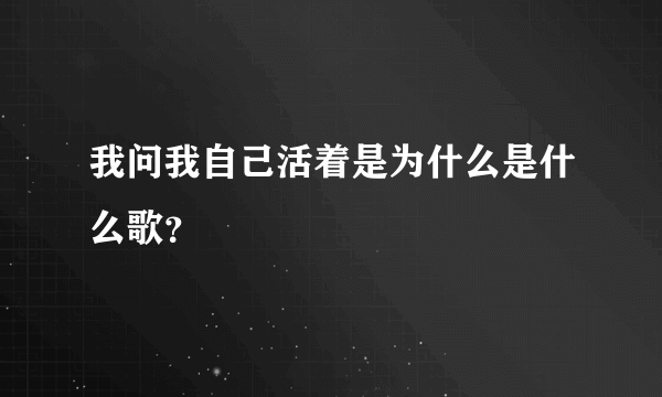 我问我自己活着是为什么是什么歌？