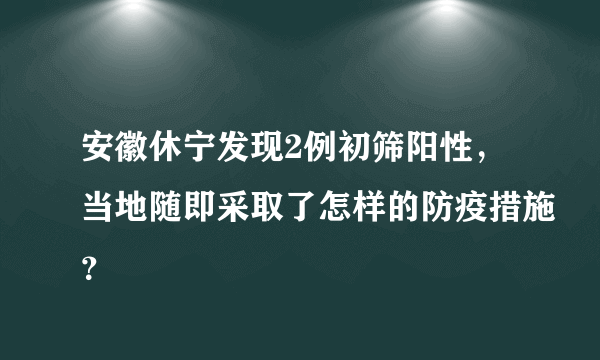 安徽休宁发现2例初筛阳性，当地随即采取了怎样的防疫措施？