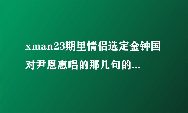 xman23期里情侣选定金钟国对尹恩惠唱的那几句的歌名是什么