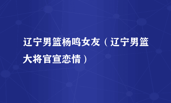 辽宁男篮杨鸣女友（辽宁男篮大将官宣恋情）