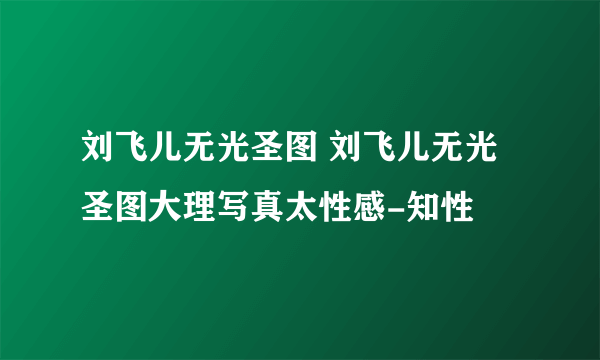 刘飞儿无光圣图 刘飞儿无光圣图大理写真太性感-知性