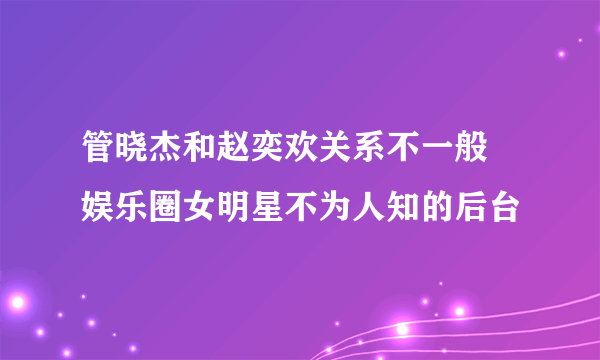 管晓杰和赵奕欢关系不一般 娱乐圈女明星不为人知的后台