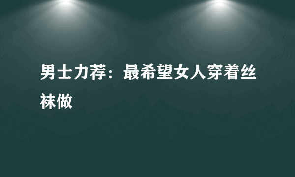 男士力荐：最希望女人穿着丝袜做