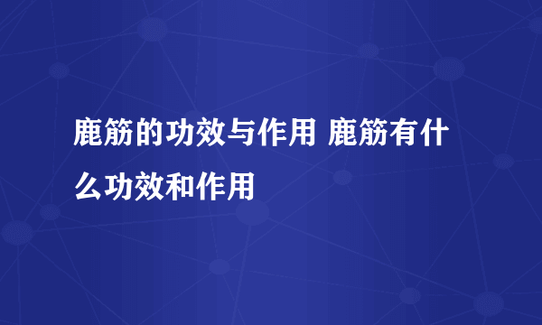 鹿筋的功效与作用 鹿筋有什么功效和作用