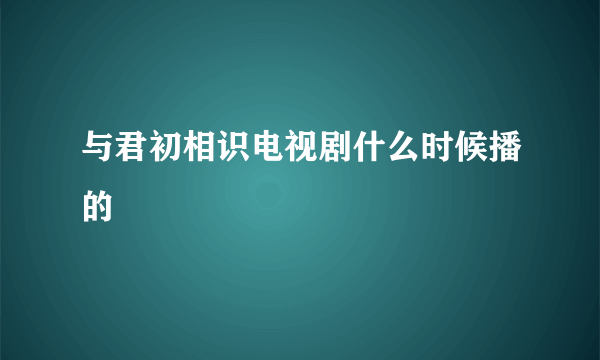 与君初相识电视剧什么时候播的