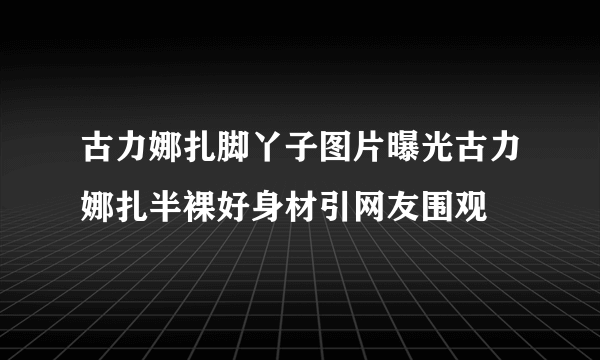 古力娜扎脚丫子图片曝光古力娜扎半裸好身材引网友围观