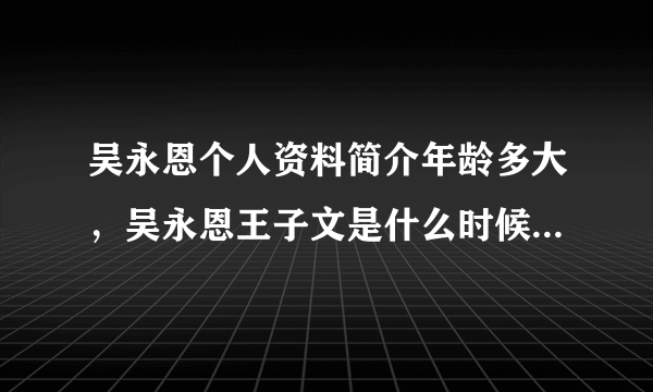 吴永恩个人资料简介年龄多大，吴永恩王子文是什么时候在一起的 