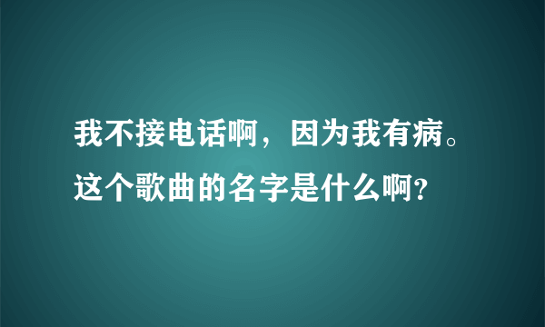 我不接电话啊，因为我有病。这个歌曲的名字是什么啊？