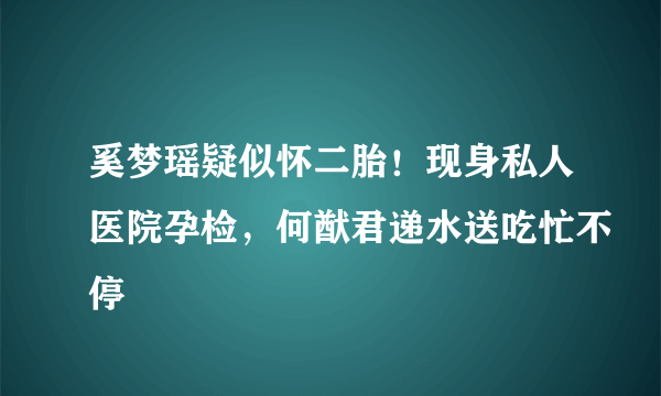 奚梦瑶疑似怀二胎！现身私人医院孕检，何猷君递水送吃忙不停