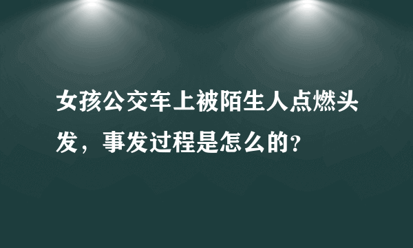 女孩公交车上被陌生人点燃头发，事发过程是怎么的？