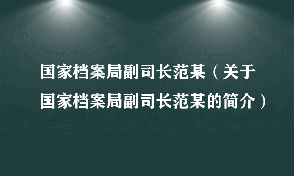 国家档案局副司长范某（关于国家档案局副司长范某的简介）