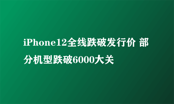 iPhone12全线跌破发行价 部分机型跌破6000大关