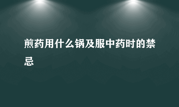 煎药用什么锅及服中药时的禁忌