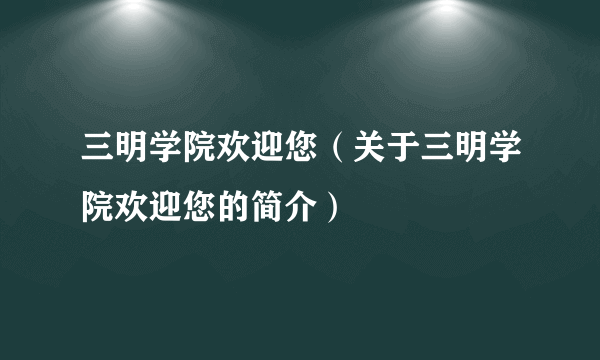 三明学院欢迎您（关于三明学院欢迎您的简介）