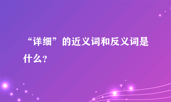 “详细”的近义词和反义词是什么？