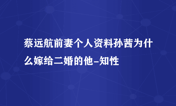 蔡远航前妻个人资料孙茜为什么嫁给二婚的他-知性